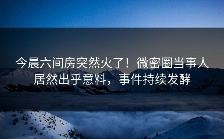 今晨六间房突然火了！微密圈当事人居然出乎意料，事件持续发酵