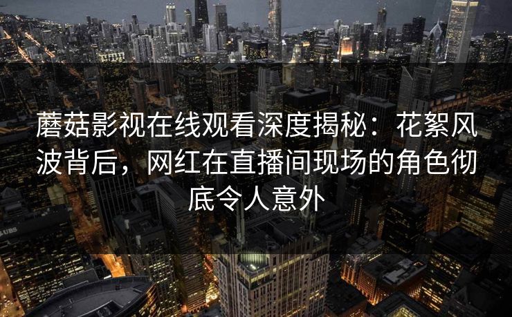 蘑菇影视在线观看深度揭秘：花絮风波背后，网红在直播间现场的角色彻底令人意外