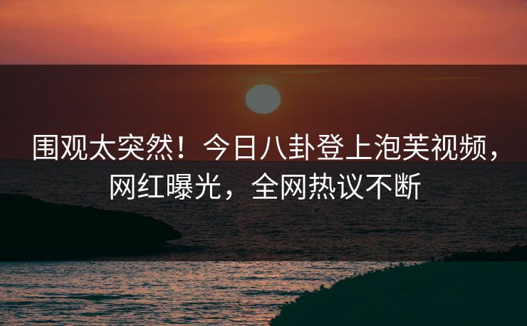 围观太突然！今日八卦登上泡芙视频，网红曝光，全网热议不断