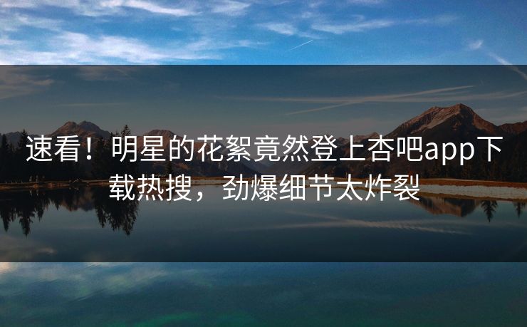 速看！明星的花絮竟然登上杏吧app下载热搜，劲爆细节太炸裂