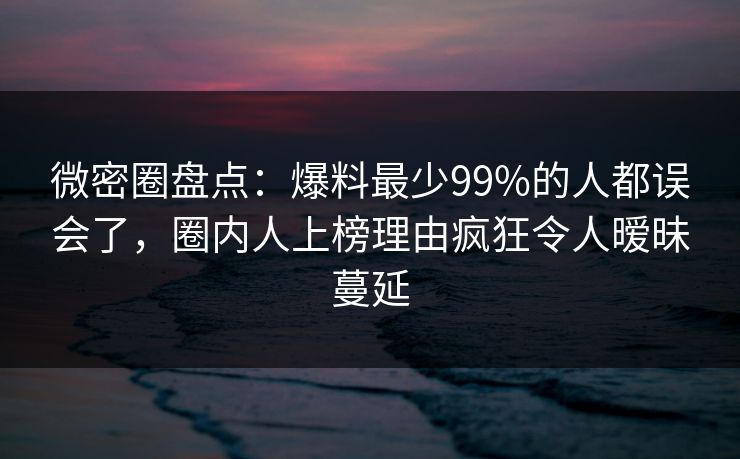 微密圈盘点：爆料最少99%的人都误会了，圈内人上榜理由疯狂令人暧昧蔓延