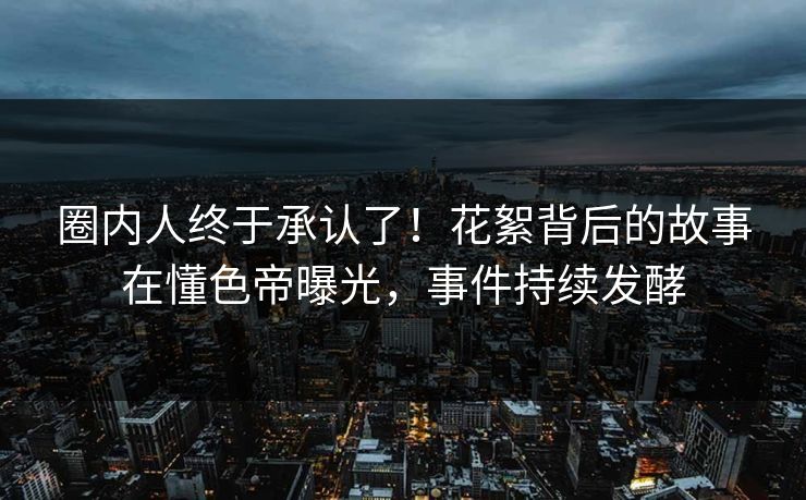 圈内人终于承认了！花絮背后的故事在懂色帝曝光，事件持续发酵