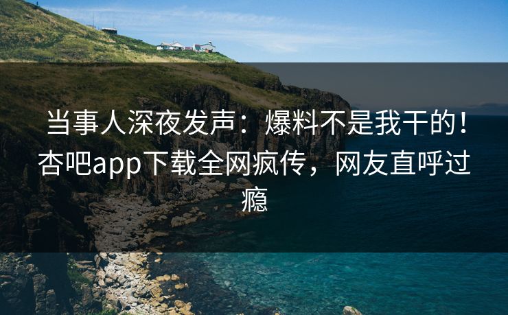 当事人深夜发声：爆料不是我干的！杏吧app下载全网疯传，网友直呼过瘾