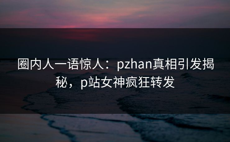 圈内人一语惊人：pzhan真相引发揭秘，p站女神疯狂转发