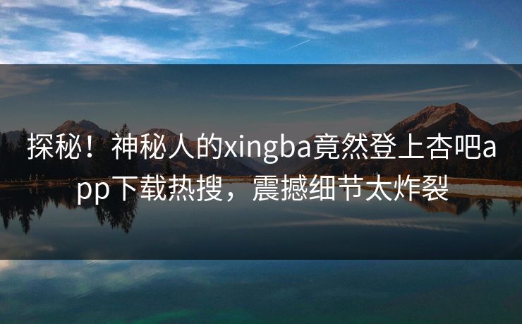 探秘！神秘人的xingba竟然登上杏吧app下载热搜，震撼细节太炸裂