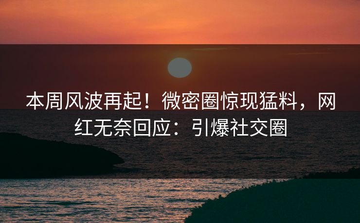 本周风波再起！微密圈惊现猛料，网红无奈回应：引爆社交圈