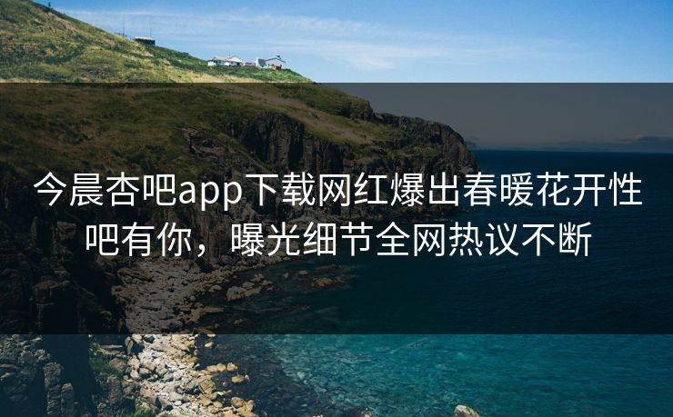 今晨杏吧app下载网红爆出春暖花开性吧有你，曝光细节全网热议不断
