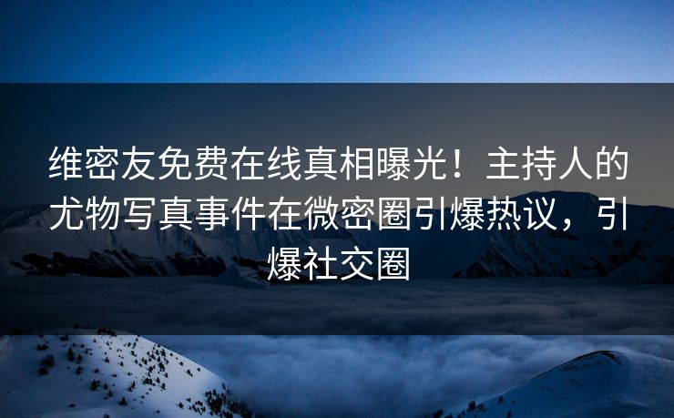 维密友免费在线真相曝光！主持人的尤物写真事件在微密圈引爆热议，引爆社交圈