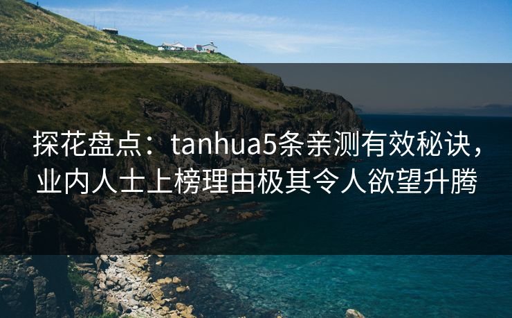 探花盘点：tanhua5条亲测有效秘诀，业内人士上榜理由极其令人欲望升腾
