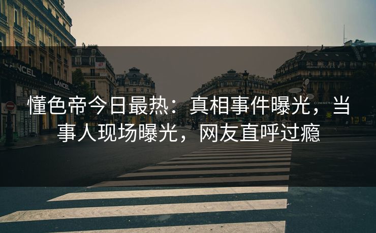 懂色帝今日最热：真相事件曝光，当事人现场曝光，网友直呼过瘾