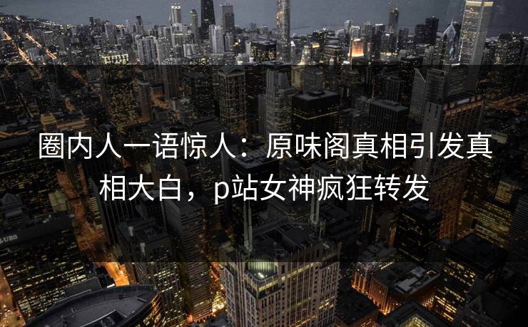 圈内人一语惊人：原味阁真相引发真相大白，p站女神疯狂转发