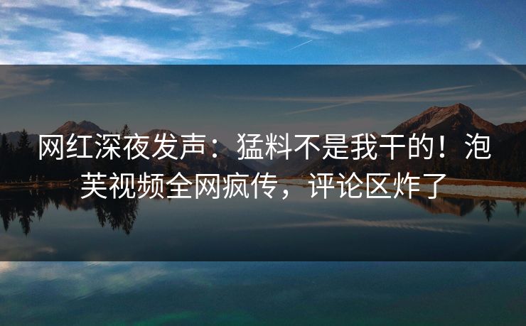 网红深夜发声：猛料不是我干的！泡芙视频全网疯传，评论区炸了