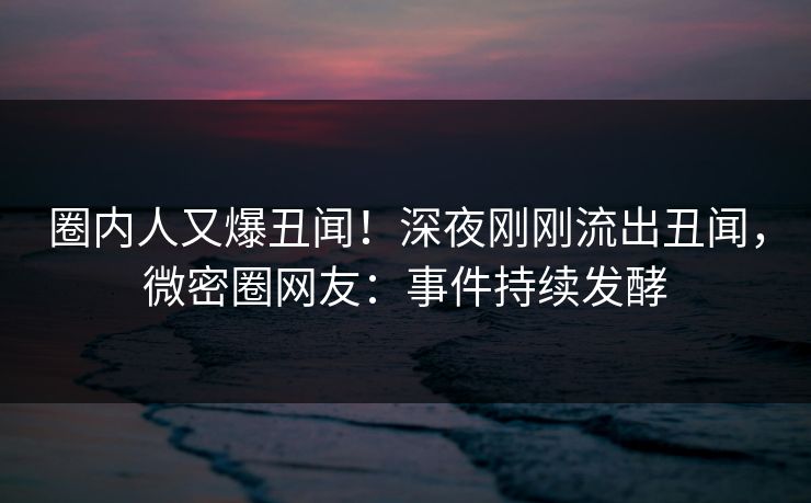 圈内人又爆丑闻！深夜刚刚流出丑闻，微密圈网友：事件持续发酵