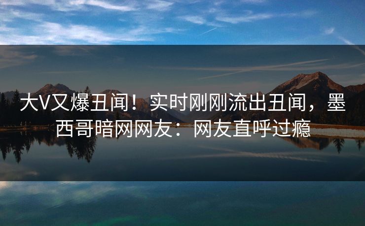 大V又爆丑闻！实时刚刚流出丑闻，墨西哥暗网网友：网友直呼过瘾