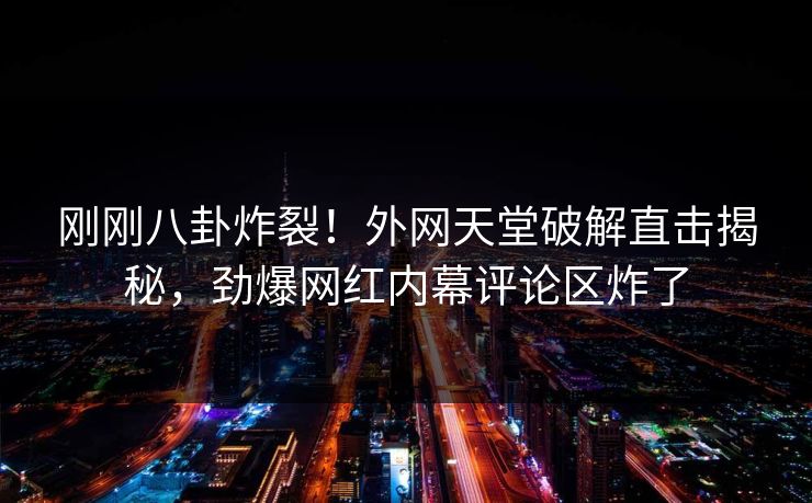 刚刚八卦炸裂！外网天堂破解直击揭秘，劲爆网红内幕评论区炸了