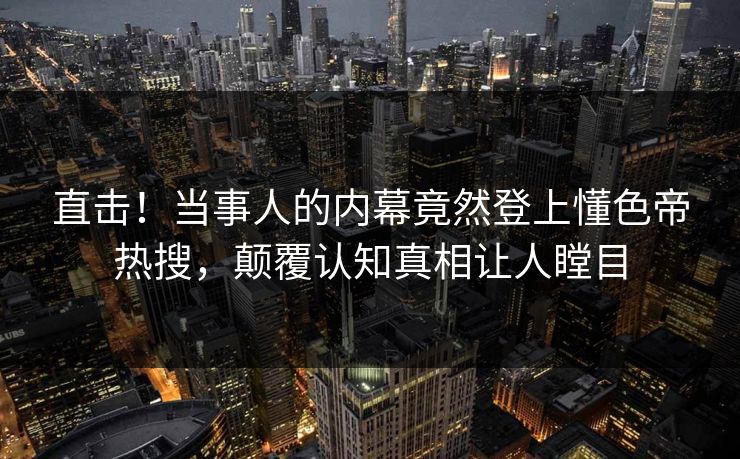 直击！当事人的内幕竟然登上懂色帝热搜，颠覆认知真相让人瞠目