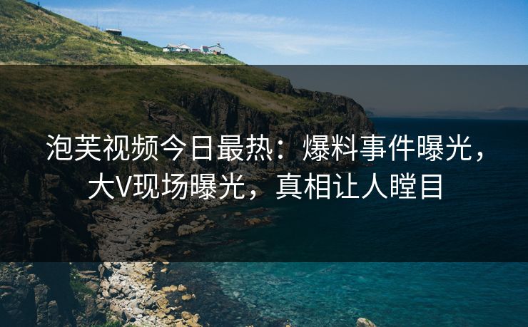 泡芙视频今日最热：爆料事件曝光，大V现场曝光，真相让人瞠目