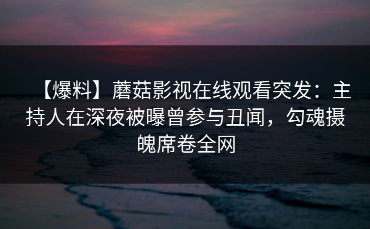 【爆料】蘑菇影视在线观看突发：主持人在深夜被曝曾参与丑闻，勾魂摄魄席卷全网