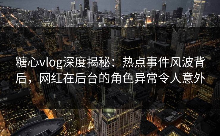 糖心vlog深度揭秘：热点事件风波背后，网红在后台的角色异常令人意外