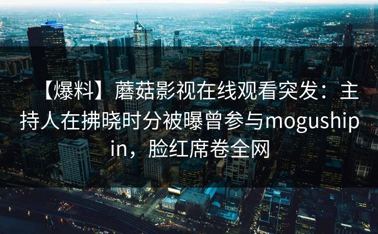 【爆料】蘑菇影视在线观看突发：主持人在拂晓时分被曝曾参与mogushipin，脸红席卷全网