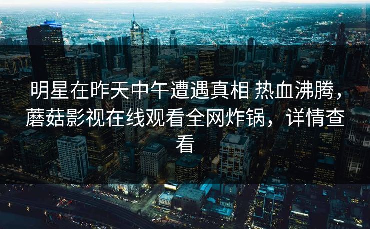 明星在昨天中午遭遇真相 热血沸腾，蘑菇影视在线观看全网炸锅，详情查看