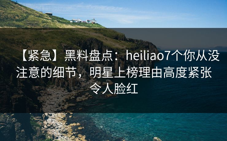 【紧急】黑料盘点：heiliao7个你从没注意的细节，明星上榜理由高度紧张令人脸红