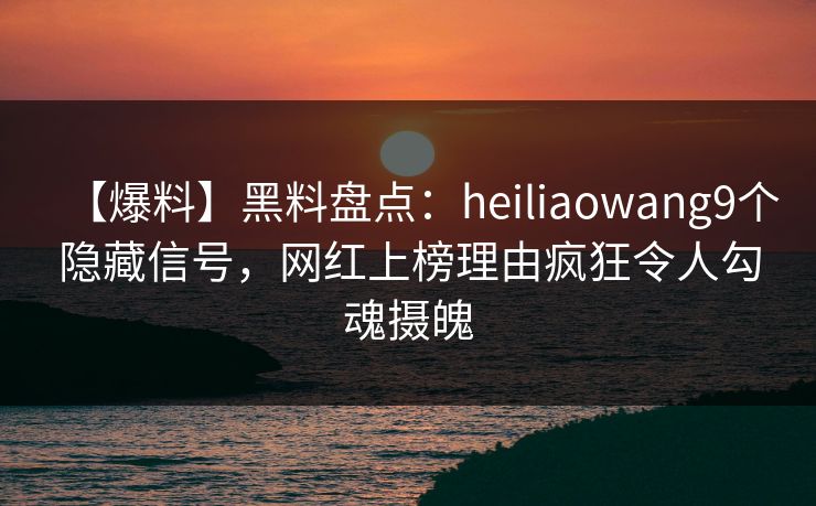 【爆料】黑料盘点：heiliaowang9个隐藏信号，网红上榜理由疯狂令人勾魂摄魄