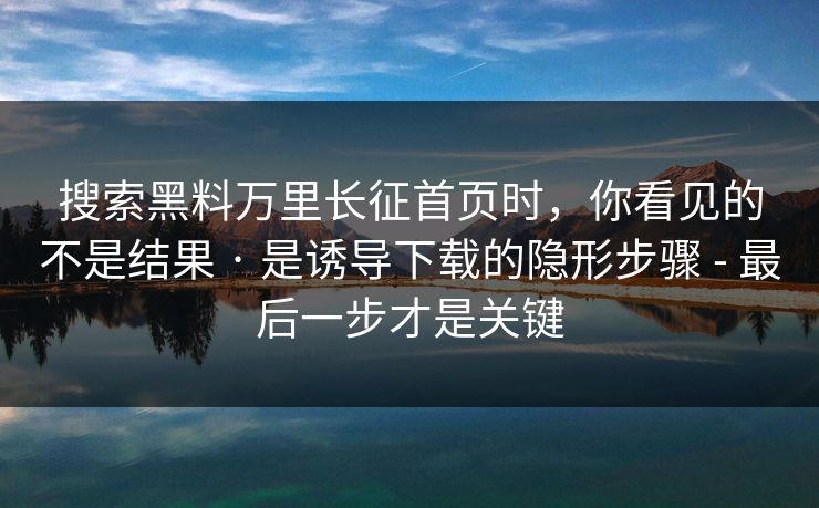搜索黑料万里长征首页时，你看见的不是结果 · 是诱导下载的隐形步骤 - 最后一步才是关键