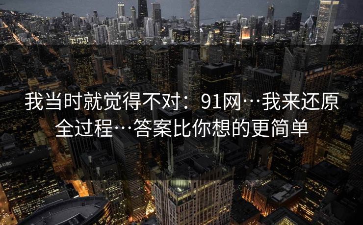 我当时就觉得不对：91网…我来还原全过程…答案比你想的更简单