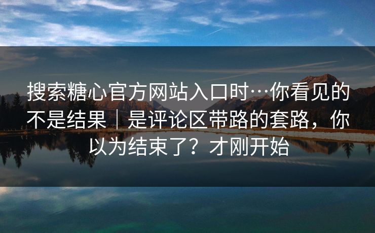 搜索糖心官方网站入口时…你看见的不是结果｜是评论区带路的套路，你以为结束了？才刚开始