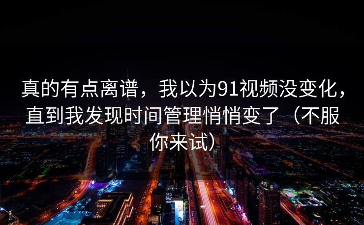 真的有点离谱，我以为91视频没变化，直到我发现时间管理悄悄变了（不服你来试）