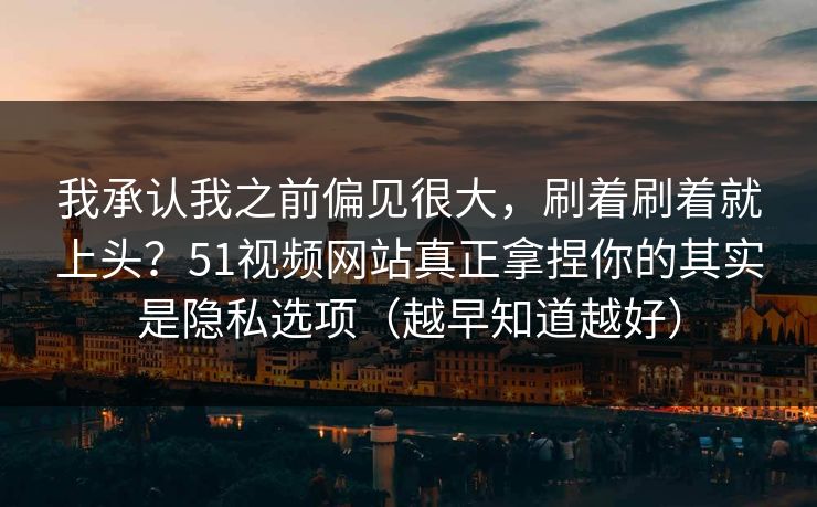 我承认我之前偏见很大，刷着刷着就上头？51视频网站真正拿捏你的其实是隐私选项（越早知道越好）