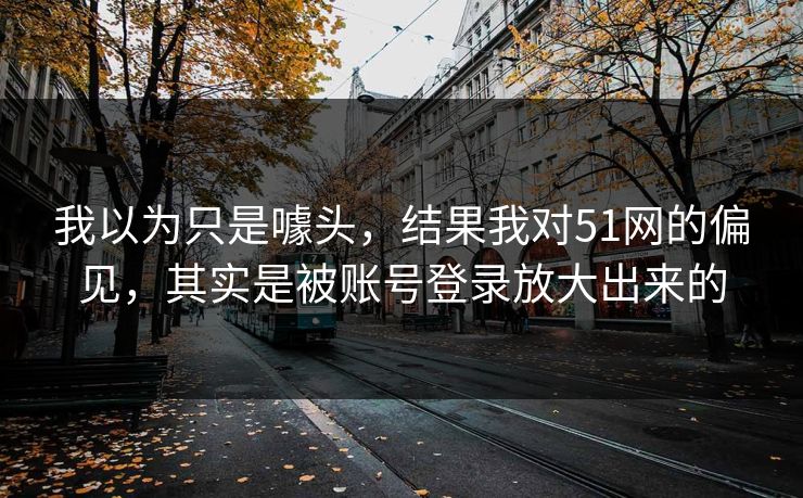 我以为只是噱头，结果我对51网的偏见，其实是被账号登录放大出来的