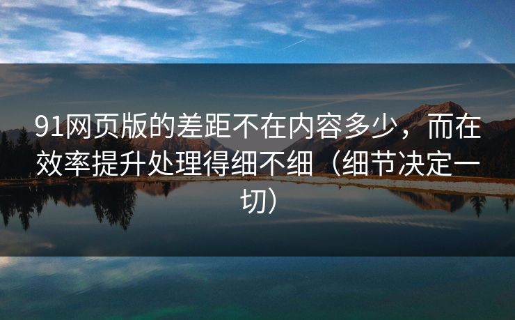 91网页版的差距不在内容多少，而在效率提升处理得细不细（细节决定一切）