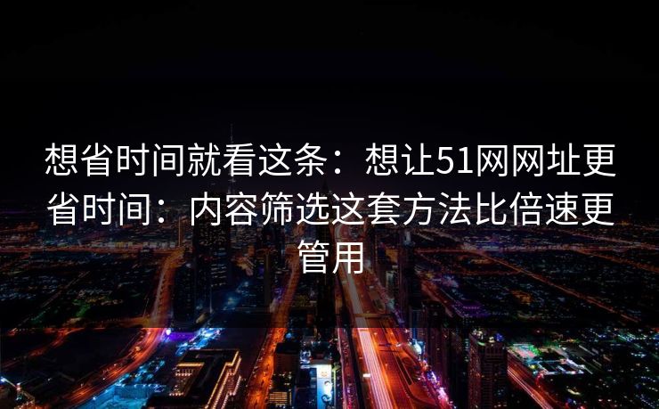 想省时间就看这条：想让51网网址更省时间：内容筛选这套方法比倍速更管用