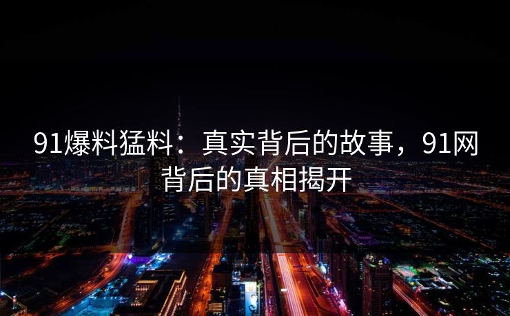 91爆料猛料：真实背后的故事，91网背后的真相揭开